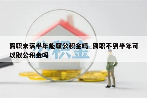 离职未满半年能取公积金吗_离职不到半年可以取公积金吗