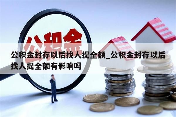 公积金封存以后找人提全额_公积金封存以后找人提全额有影响吗