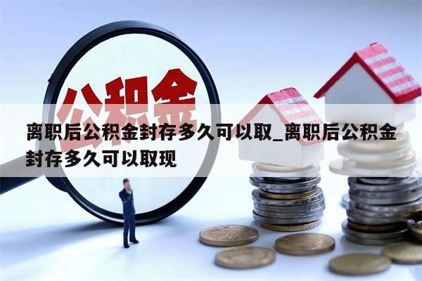 离职后公积金封存多久可以取_离职后公积金封存多久可以取现